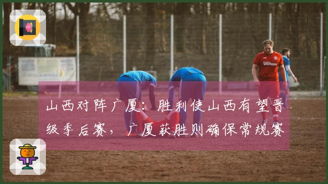 山西对阵广厦：胜利使山西有望晋级季后赛，广厦获胜则确保常规赛第二的位置