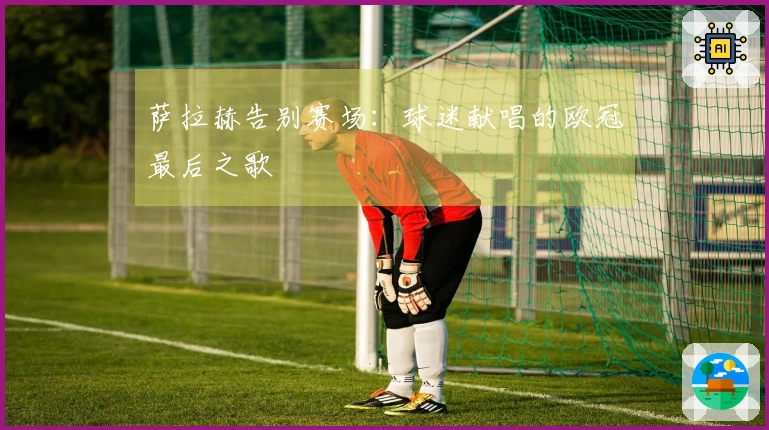 萨拉赫告别赛场：球迷献唱的欧冠最后之歌