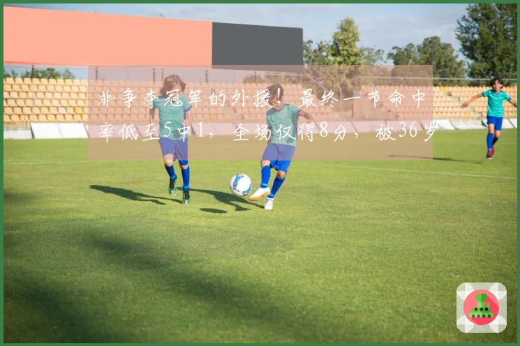 非争夺冠军的外援！最终一节命中率低至5中1，全场仅得8分，被36岁老将彻底压制