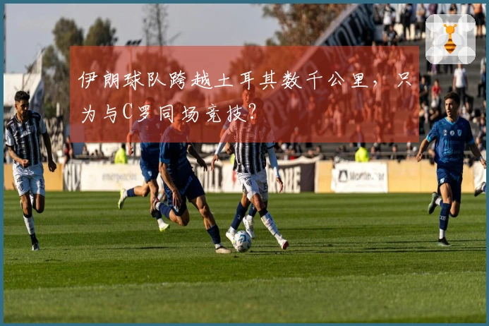 伊朗球队跨越土耳其数千公里，只为与C罗同场竞技？
