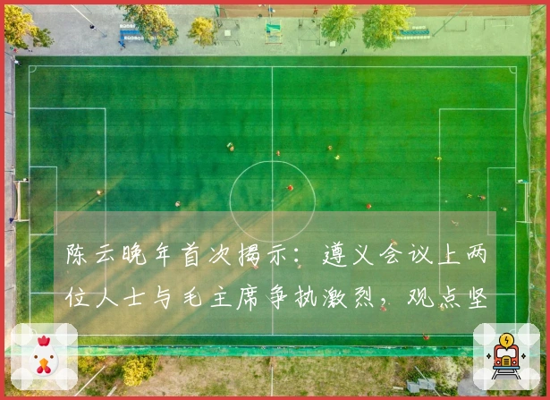 陈云晚年首次揭示：遵义会议上两位人士与毛主席争执激烈，观点坚决相左