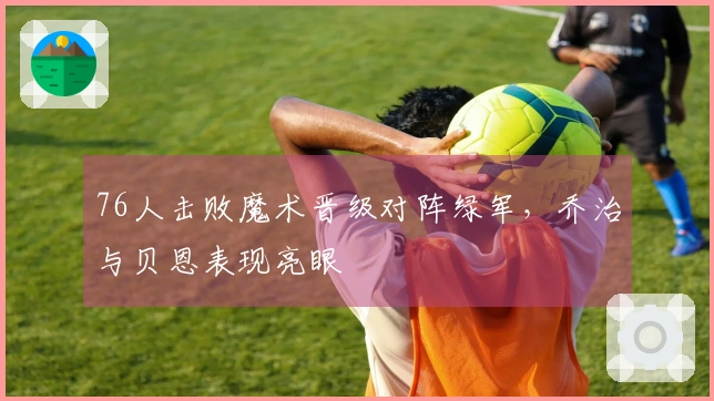 76人击败魔术晋级对阵绿军，乔治与贝恩表现亮眼