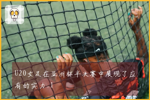 U20女足在亚洲杯半决赛中展现了应有的实力_1