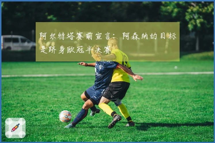 阿尔特塔赛前宣言：阿森纳的目标是跻身欧冠半决赛