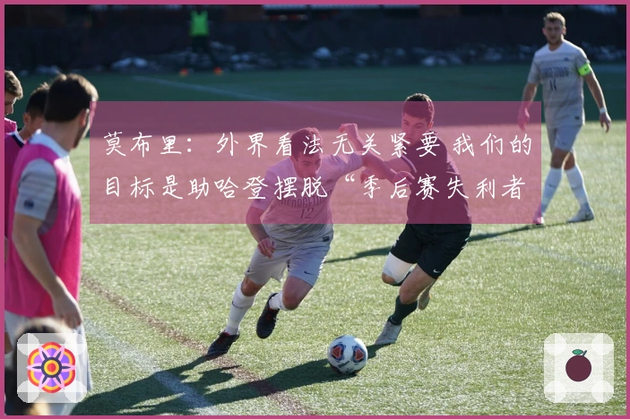 莫布里：外界看法无关紧要 我们的目标是助哈登摆脱“季后赛失利者”标签