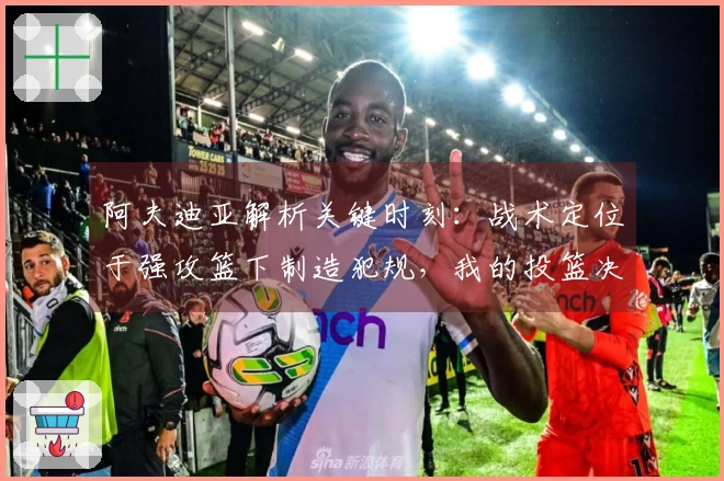 阿夫迪亚解析关键时刻：战术定位于强攻篮下制造犯规，我的投篮决定性强