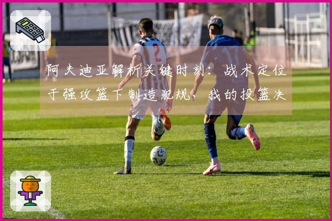 阿夫迪亚解析关键时刻：战术定位于强攻篮下制造犯规，我的投篮决定性强
